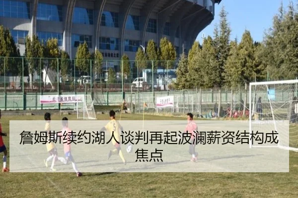 詹姆斯续约湖人谈判再起波澜薪资结构成焦点