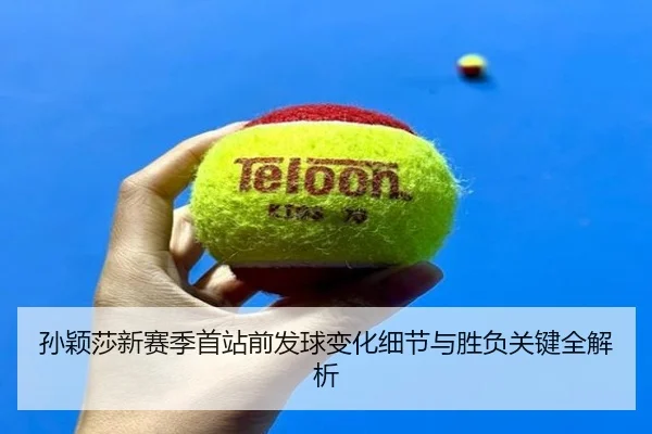 孙颖莎新赛季首站前发球变化细节与胜负关键全解析